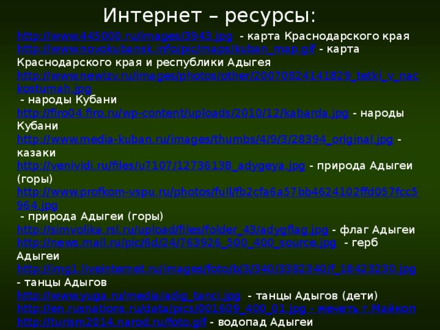 Интернет – ресурсы: http://www.445000.ru/images/3943.jpg  - карта Краснодарского края http://www.novokubansk.info/pic/maps/kuban_map.gif  - карта Краснодарского края и республики Адыгея http://www.newizv.ru/images/photos/other/20070824141829_tetki_v_nackostumah.jpg  - народы Кубани http://firo04.firo.ru/wp-content/uploads/2010/12/kabarda.jpg  - народы Кубани http://www.media-kuban.ru/images/thumbs/4/9/3/28394_original.jpg  - казаки http://venividi.ru/files/u7107/12736138_adygeya.jpg  - природа Адыгеи (горы) http://www.profkom-vspu.ru/photos/full/fb2cfa6a57bb4624102ffd057fcc5964.jpg  - природа Адыгеи (горы) http://simvolika.rsl.ru/upload/files/folder_43/adygflag.jpg  - флаг Адыгеи http://news.mail.ru/pic/6d/24/763926_500_400_source.jpg  - герб Адыгеи http://img1.liveinternet.ru/images/foto/b/3/340/3382340/f_18423230.jpg  - танцы Адыгов http://www.yuga.ru/media/adig_tanci.jpg  - танцы Адыгов (дети) http://en.rusnations.ru/data/pics/001609_400_01.jpg - мечеть г.Майкоп http://turism2014.narod.ru/foto.gif  - водопад Адыгеи http://static.diary.ru/userdir/9/9/8/1/998124/43767862.jpg  - пещера http://img.webme.com/pic/a/adige1864museum/wallelli.jpg  - девушка в костюме флага http://s61.radikal.ru/i171/0908/f6/d858ed74a595.jpg  - дольмен http://eko-turizm.narod.ru/data/main/foto/6q.jpg  - горы Адыгеи http://www.goroda-rossii.com/data/media/91/maykop005.JPG  - памятник Пушкину А.С.