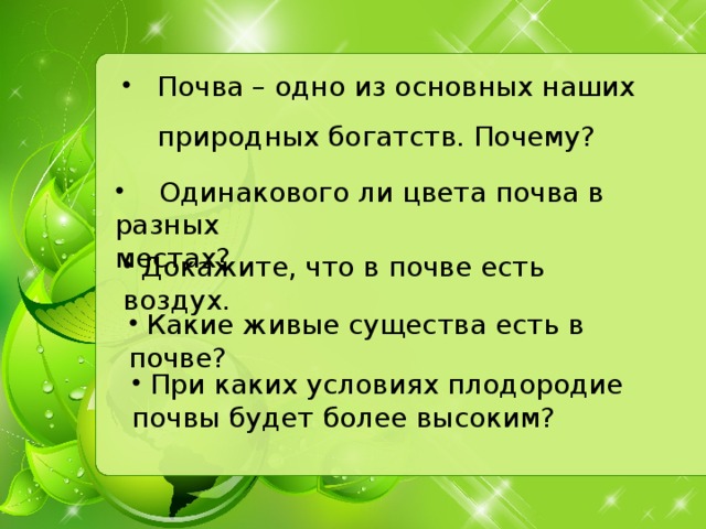 Почва – одно из основных наших природных богатств. Почему?  Одинакового ли цвета почва в разных местах?  Докажите, что в почве есть воздух.  Какие живые существа есть в почве?  При каких условиях плодородие почвы будет более высоким?