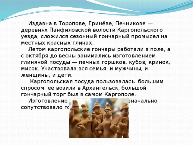 Издавна в Торопове, Гринёве, Печникове — деревнях Панфиловской волости Каргопольского уезда, сложился сезонный гончарный промысел на местных красных глинах. Летом каргопольские гончары работали в поле, а с октября до весны занимались изготовлением глиняной посуды — печных горшков, кубов, кринок, мисок. Участвовала вся семья: и мужчины, и женщины, и дети.  Каргопольская посуда пользовалась большим спросом её возили в Архангельск, большой гончарный торг был в самом Каргополе. Изготовление глиняных игрушек изначально сопутствовало гончарному ремеслу.