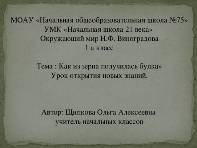 МОАУ «Начальная общеобразовательная школа №75» УМК «Начальная школа 21 века» Окружающий мир Н.Ф. Виноградова 1 а класс Тема : Как из зерна получилась булка» Урок открытия новых знаний. Автор: Щипкова Ольга Алексеевна учитель начальных классов