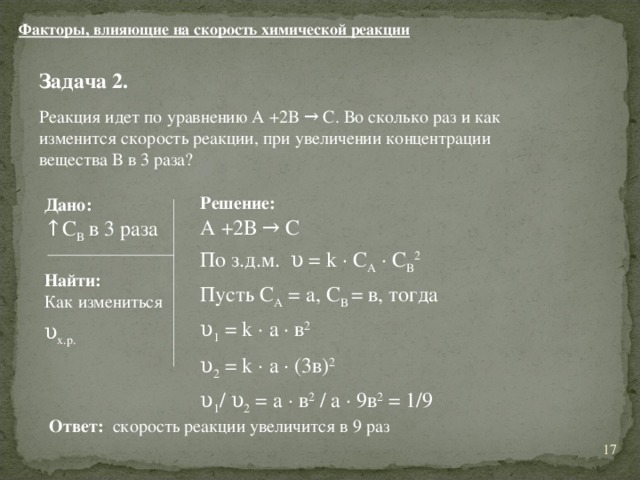 Факторы, влияющие на скорость химической реакции Задача 2.  Реакция идет по уравнению А +2В → С. Во сколько раз и как изменится скорость реакции, при увеличении концентрации вещества В в 3 раза? Решение:  А +2В → С По з.д.м. υ = k ∙ С A ∙ C B 2  Пусть С А = а, С В = в, тогда υ 1 = k ∙ а ∙ в 2 υ 2 = k ∙ а ∙ (3в) 2 υ 1 / υ 2 = а ∙ в 2 / а ∙ 9в 2 = 1/9  Дано: ↑ С В  в 3 раза Найти: Как измениться υ х.р. Ответ: скорость реакции увеличится в 9 раз 11