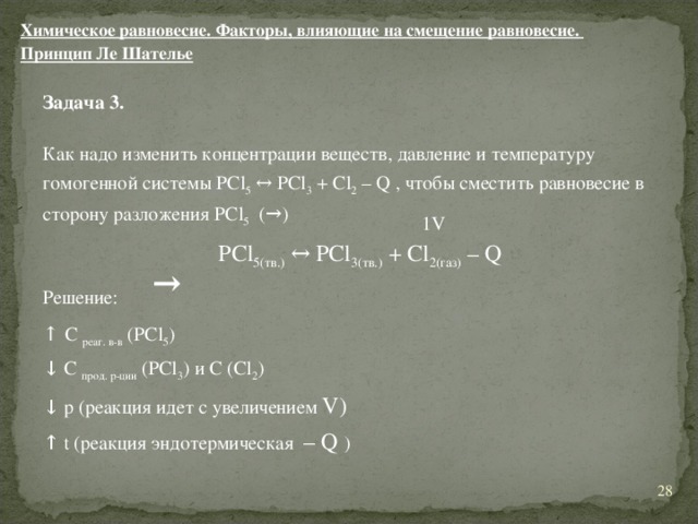 Химическое равновесие. Факторы, влияющие на смещение равновесие. Принцип Ле Шателье Задача 3.  Как надо изменить концентрации веществ, давление и температуру гомогенной системы PCl 5 ↔ PCl 3 + Cl 2 – Q , чтобы сместить равновесие в сторону разложения PCl 5 (→)  Решение: ↑  С реаг. в-в ( PCl 5 ) ↓ С прод. р-ции ( PCl 3 ) и С ( Cl 2 ) ↓ р (реакция идет с увеличением V ) ↑ t (реакция эндотермическая – Q ) 1 V PCl 5(тв.) ↔ PCl 3(тв.) + Cl 2(газ) – Q → 11