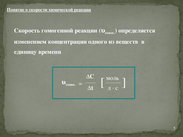 Понятие о скорости химической реакции Скорость гомогенной реакции (υ гомог. )  определяется изменением концентрации одного из веществ в единицу времени ΔC моль [ ] υ гомог. = Δt л · с