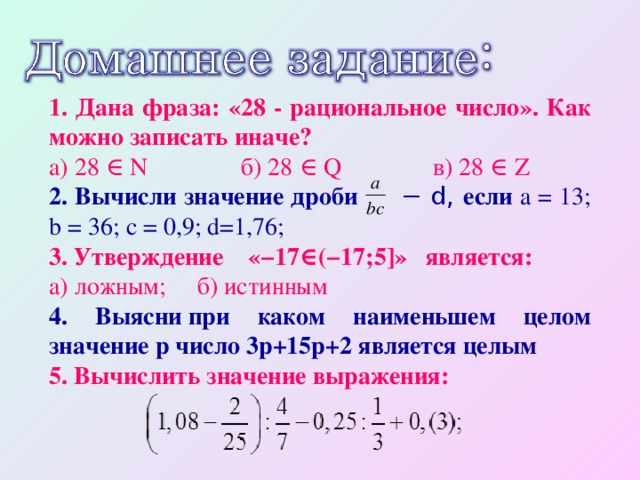 1. Дана фраза: «28 - рациональное число». Как можно записать иначе? а) 28 ∈ N   б) 28 ∈ Q   в) 28 ∈ Z 2. Вычисли значение дроби − d, если a = 13; b = 36; c = 0,9; d=1,76; 3. Утверждение «−17∈(−17;5]» является: а) ложным; б) истинным 4. Выясни при каком наименьшем целом значение p число 3p+15p+2 является целым 5. Вычислить значение выражения: