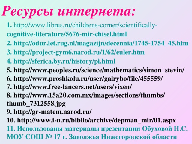 Ресурсы интернета: 1 .  http://www.librus.ru/childrens-corner/scientifically- cognitive-literature/5676-mir-chisel.html 2. http://odur.let.rug.nl/magazijn/decennia/1745-1754_45.htm 3. http://project-gym6.narod.ru/1/62/euler.htm 4. http://sferica.by.ru/history/pi.html 5. http://www.peoples.ru/science/mathematics/simon_stevin/ 6. http://www.proshkolu.ru/user/galrybo/file/455559/ 7. http://www.free-lancers.net/users/vixen/ 8. http://www.15a20.com.mx/images/sections/thumbs/ thumb_7312558.jpg 9. http://gr-matem.narod.ru/ 10. http://www.i-u.ru/biblio/archive/depman_mir/01.aspx 11. Использованы материалы презентации Обуховой Н.С. МОУ СОШ № 17 г. Заволжья Нижегородской области