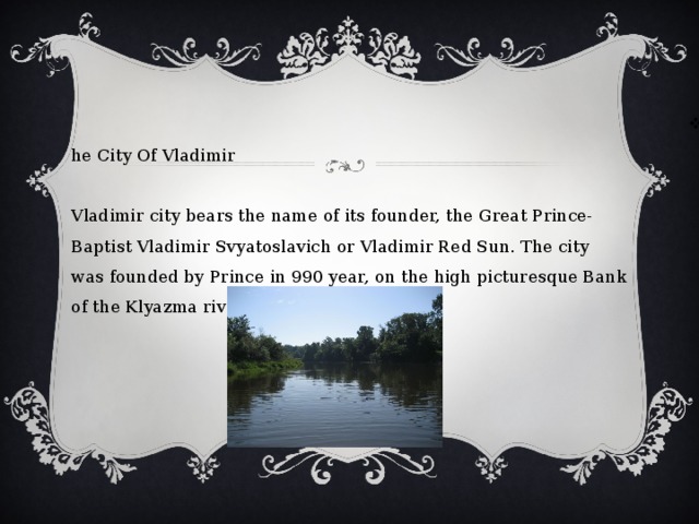 The City Of Vladimir   Vladimir city bears the name of its founder, the Great Prince-Baptist Vladimir Svyatoslavich or Vladimir Red Sun. The city was founded by Prince in 990 year, on the high picturesque Bank of the Klyazma river.