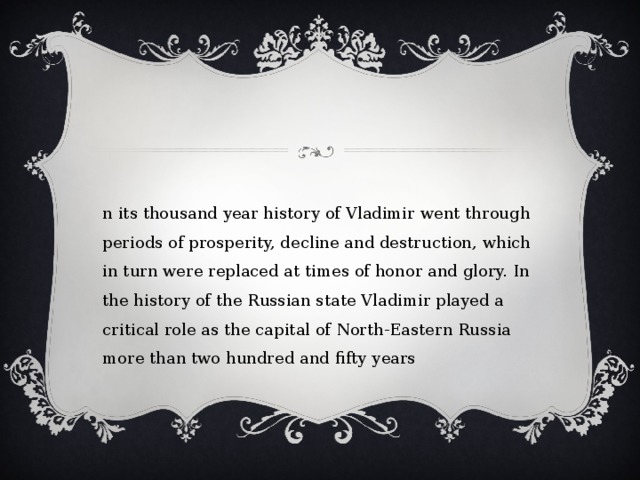 In its thousand year history of Vladimir went through periods of prosperity, decline and destruction, which in turn were replaced at times of honor and glory. In the history of the Russian state Vladimir played a critical role as the capital of North-Eastern Russia more than two hundred and fifty years