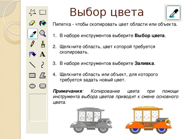 Выбор цвета Пипетка - чтобы скопировать цвет области или объекта. В наборе инструментов выберите Выбор цвета . Щелкните область, цвет которой требуется скопировать. В наборе инструментов выберите Заливка . Щелкните область или объект, для которого требуется задать новый цвет. Примечания : Копирование цвета при помощи инструмента выбора цветов приводит к смене основного цвета.