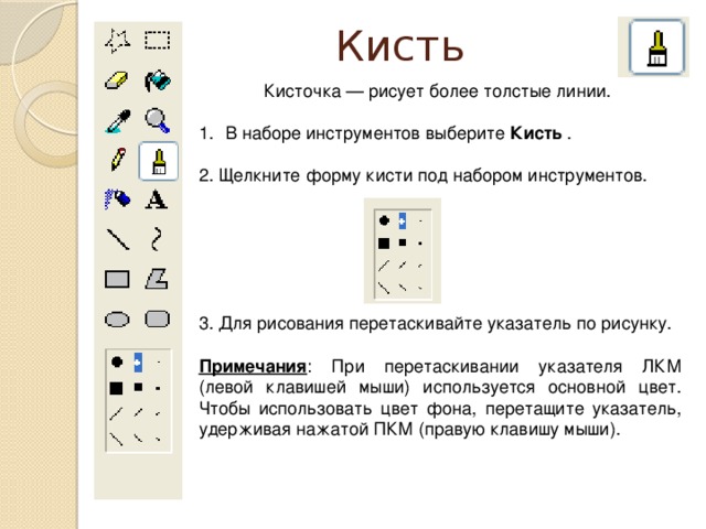 Кисть Кисточка — рисует более толстые линии. В наборе инструментов выберите Кисть . 2. Щелкните форму кисти под набором инструментов. 3. Для рисования перетаскивайте указатель по рисунку. Примечания : При перетаскивании указателя ЛКМ (левой клавишей мыши) используется основной цвет. Чтобы использовать цвет фона, перетащите указатель, удерживая нажатой ПКМ (правую клавишу мыши).