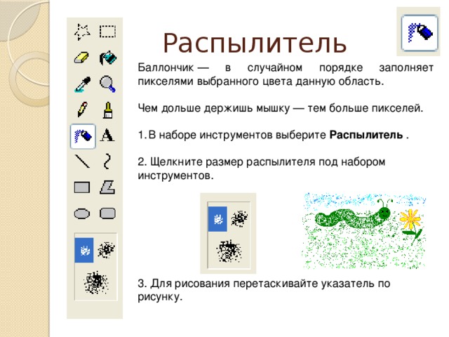 Распылитель Баллончик — в случайном порядке заполняет пикселями выбранного цвета данную область. Чем дольше держишь мышку — тем больше пикселей. В наборе инструментов выберите Распылитель . 2. Щелкните размер распылителя под набором инструментов. 3. Для рисования перетаскивайте указатель по рисунку.