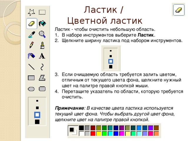 Ластик /  Цветной ластик Ластик - чтобы очистить небольшую область. В наборе инструментов выберите Ластик . Щелкните ширину ластика под набором инструментов. Если очищаемую область требуется залить цветом, отличным от текущего цвета фона, щелкните нужный цвет на палитре правой кнопкой мыши. Перетащите указатель по области, которую требуется очистить. Примечание : В качестве цвета ластика используется текущий цвет фона. Чтобы выбрать другой цвет фона, щелкните цвет на палитре правой кнопкой.