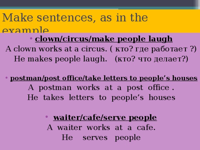 Make sentences, as in the example. clown/circus/make people laugh A clown works at a circus. ( кто? где работает ?) He makes people laugh. (кто? что делает?) postman/post office/take letters to people’s houses  A  postman  works  at  a  post  office . He  takes  letters  to  people’s  houses  waiter/cafe/serve people A  waiter  works  at  a  cafe . He  serves  people