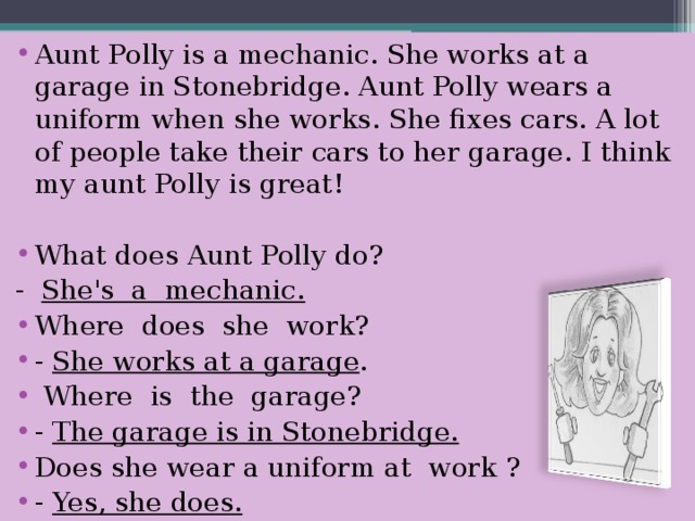 Aunt Polly is a mechanic. She works at a garage in Stonebridge. Aunt Polly wears a uniform when she works. She fixes cars. A lot of people take their cars to her garage. I think my aunt Polly is great !  What does Aunt Polly do? - She's a mechanic. Where does she work? -  She works at a garage .  Where is the garage? -  The garage is in Stonebridge. Does she wear a uniform at work ? - Yes, she does.