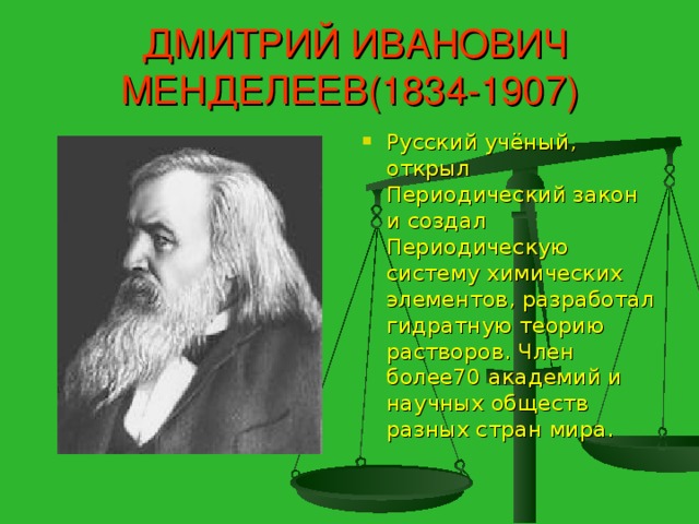 ДМИТРИЙ ИВАНОВИЧ МЕНДЕЛЕЕВ(1834-1907) Русский учёный, открыл Периодический закон и создал Периодическую систему химических элементов, разработал гидратную теорию растворов. Член более70 академий и научных обществ разных стран мира.  стран мира.