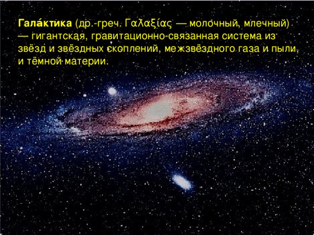 Гала́ктика (др.-греч. Γαλαξίας — молочный, млечный) — гигантская, гравитационно-связанная система из звёзд и звёздных скоплений, межзвёздного газа и пыли, и тёмной материи.