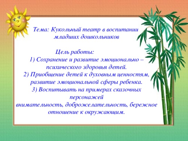 Тема: Кукольный театр в воспитании  младших дошкольников   Цель работы:  1) Сохранение и развитие эмоционально – психического здоровья детей.  2) Приобщение детей к духовным ценностям, развитие эмоциональной сферы ребенка.  3) Воспитывать на примерах сказочных персонажей  внимательность, доброжелательность, бережное отношение к окружающим.