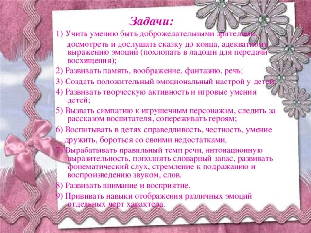 Задачи: 1) Учить умению быть доброжелательными зрителями,  досмотреть и дослушать сказку до конца, адекватному выражению эмоций (похлопать в ладоши для передачи восхищения); 2) Развивать память, воображение, фантазию, речь; 3) Создать положительный эмоциональный настрой у детей; 4) Развивать творческую активность и игровые умения детей; 5) Вызвать симпатию к игрушечным персонажам, следить за рассказом воспитателя, сопереживать героям; 6) Воспитывать в детях справедливость, честность, умение  дружить, бороться со своими недостатками. 7) Вырабатывать правильный темп речи, интонационную выразительность, пополнять словарный запас, развивать фонематический слух, стремление к подражанию и воспроизведению звуком, слов. 8) Развивать внимание и восприятие. 9) Прививать навыки отображения различных эмоций отдельных черт характера.