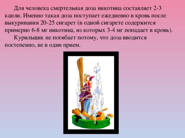 Для человека смертельная доза никотина составляет 2-3 капли. Именно такая доза поступает ежедневно в кровь после выкуривания 20-25 сигарет (в одной сигарете содержится примерно 6-8 мг никотина, из которых 3-4 мг попадает в кровь).  Курильщик не погибает потому, что доза вводится постепенно, не в один прием.