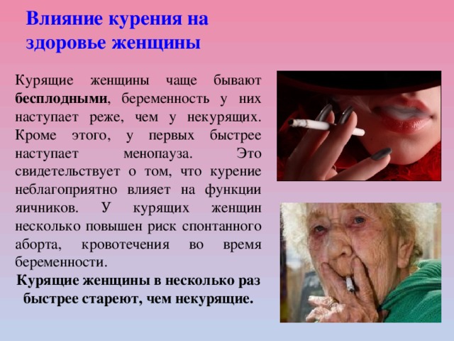 Влияние курения на  здоровье женщины Курящие женщины чаще бывают бесплодными , беременность у них наступает реже, чем у некурящих. Кроме этого, у первых быстрее наступает менопауза. Это свидетельствует о том, что курение неблагоприятно влияет на функции яичников. У курящих женщин несколько повышен риск спонтанного аборта, кровотечения во время беременности. Курящие женщины в несколько раз быстрее стареют, чем некурящие.