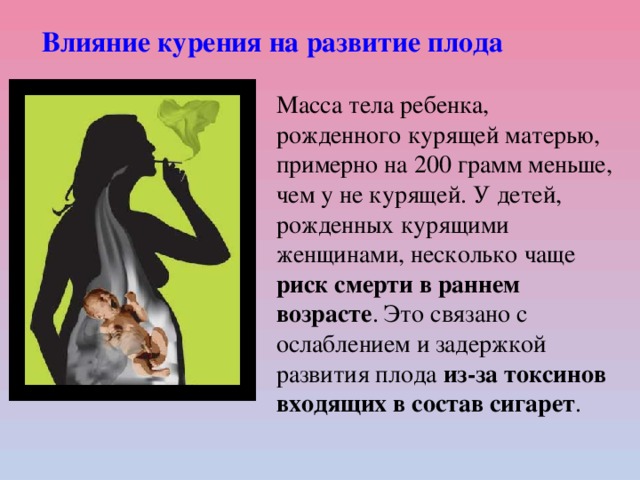 Влияние курения на развитие плода Масса тела ребенка, рожденного курящей матерью, примерно на 200 грамм меньше, чем у не курящей. У детей, рожденных курящими женщинами, несколько чаще риск смерти в раннем возрасте . Это связано с ослаблением и задержкой развития плода из-за токсинов входящих в состав сигарет .