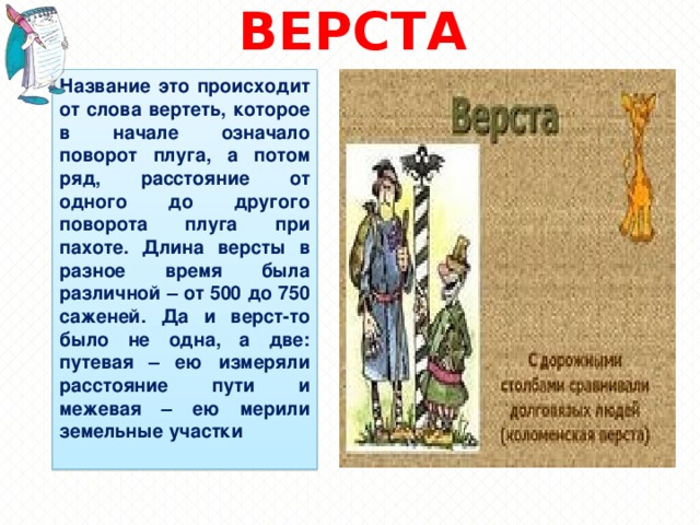 ВЕРСТА Название это происходит от слова вертеть, которое в начале означало поворот плуга, а потом ряд, расстояние от одного до другого поворота плуга при пахоте. Длина версты в разное время была различной – от 500 до 750 саженей. Да и верст-то было не одна, а две: путевая – ею измеряли расстояние пути и межевая – ею мерили земельные участки