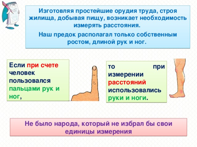 Изготовляя простейшие орудия труда, строя жилища, добывая пищу, возникает необходимость измерять расстояния. Наш предок располагал только собственным ростом, длиной рук и ног. Если при счете человек пользовался пальцами рук и ног , то при измерении расстояний использовались руки и ноги . Не было народа, который не избрал бы свои единицы измерения