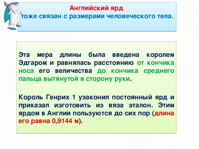 Английский ярд  тоже связан с размерами человеческого тела.   Эта мера длины была введена королем Эдгаром и равнялась расстоянию от кончика носа его величества до кончика среднего пальца вытянутой в сторону руки .  Король Генрих 1 узаконил постоянный ярд и приказал изготовить из вяза эталон. Этим ярдом в Англии пользуются до сих пор ( длина его равна 0,9144 м ).