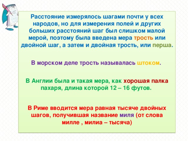 Расстояние измерялось шагами почти у всех народов, но для измерения полей и других больших расстояний шаг был слишком малой мерой, поэтому была введена мера трость или двойной шаг, а затем и двойная трость, или перша .  В морском деле трость называлась штоком .  В Англии была и такая мера, как хорошая палка пахаря, длина которой 12 – 16 футов.  В Риме вводится мера равная тысяче двойных шагов, получившая название миля (от слова милле , милиа – тысяча)