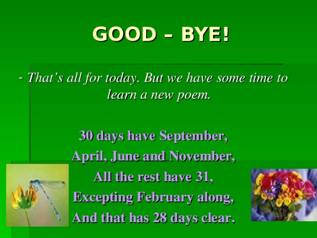 GOOD – BYE! - That ’ s all for today . But we have some time to learn a new poem.  30 days have September, April, June and November, All the rest have 31, Excepting February along, And that has 28 days clear .