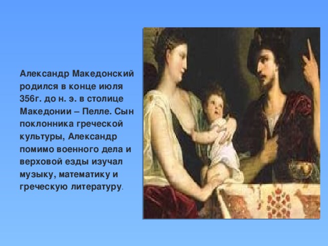 Александр Македонский родился в конце июля 356г. до н. э. в столице Македонии – Пелле. Сын поклонника греческой культуры, Александр помимо военного дела и верховой езды изучал музыку, математику и греческую литературу .