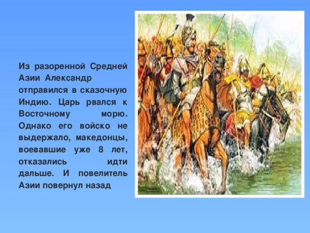 Из разоренной Средней Азии  Александр отправился в сказочную Индию. Царь рвался к Восточному морю. Однако его войско не выдержало, македонцы, воевавшие уже 8 лет, отказались идти дальше. И повелитель Азии повернул назад