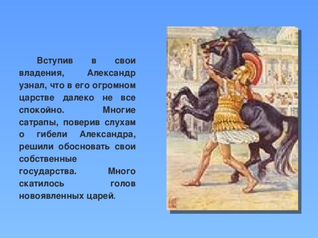 Вступив в свои владения, Александр узнал, что в его огромном царстве далеко не все спокойно. Многие сатрапы, поверив слухам о гибели Александра, решили обосновать свои собственные государства. Много скатилось голов новоявленных царей .