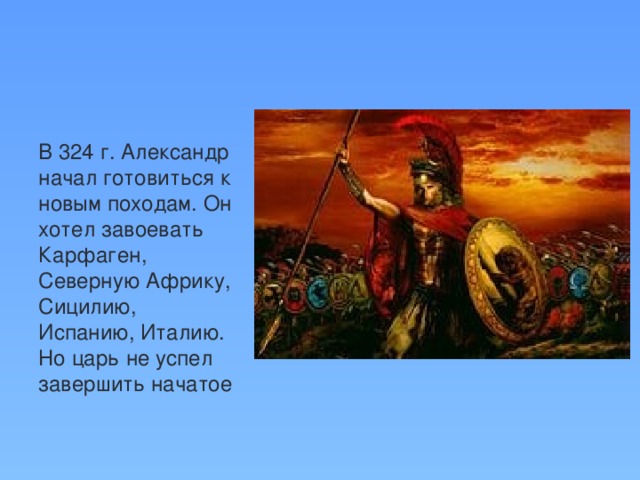 В 324 г. Александр начал готовиться к новым походам. Он хотел завоевать Карфаген, Северную Африку, Сицилию, Испанию, Италию. Но царь не успел завершить начатое