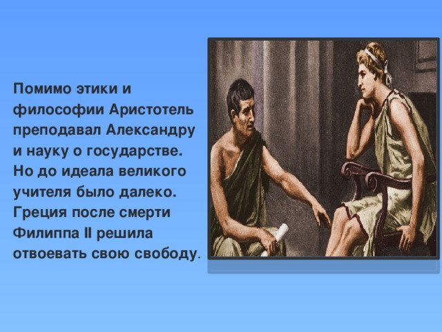 Помимо этики и философии Аристотель преподавал Александру и науку о государстве. Но до идеала великого учителя было далеко. Греция после смерти Филиппа II решила отвоевать свою свободу .