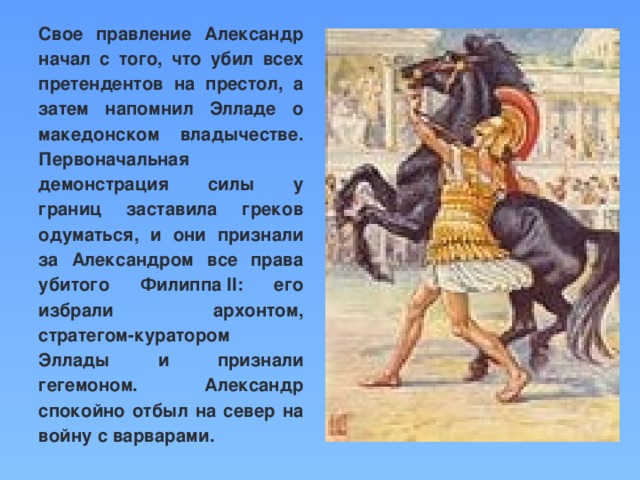 Свое правление Александр начал с того, что убил всех претендентов на престол, а затем напомнил Элладе о македонском владычестве. Первоначальная демонстрация силы у границ заставила греков одуматься, и они признали за Александром все права убитого Филиппа II: его избрали архонтом, стратегом-куратором Эллады и признали гегемоном. Александр спокойно отбыл на север на войну с варварами.