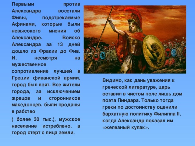 Первыми против Александра восстали Фивы, подстрекаемые Афинами, которые были невысокого мнения об Александре. Войско Александра за 13 дней дошло из Фракии до Фив. И, несмотря на мужественное сопротивление лучшей в Греции фиванской армии, город был взят. Все жители города, за исключением жрецов и сторонников македонцев, были проданы в рабство ( более 30 тыс.), мужское население истреблено, а город стерт с лица земли. Видимо, как дань уважения к греческой литературе, царь оставил в чистом поле лишь дом поэта Пиндара. Только тогда греки по достоинству оценили бархатную политику Филиппа II, когда Александр показал им «железный кулак».