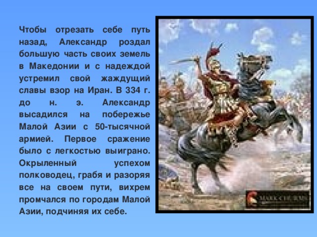 Чтобы отрезать себе путь назад, Александр роздал большую часть своих земель в Македонии и с надеждой устремил свой жаждущий славы взор на Иран. В 334 г. до н. э. Александр высадился на побережье Малой Азии с 50-тысячной армией. Первое сражение было с легкостью выиграно. Окрыленный успехом полководец, грабя и разоряя все на своем пути, вихрем промчался по городам Малой Азии, подчиняя их себе.