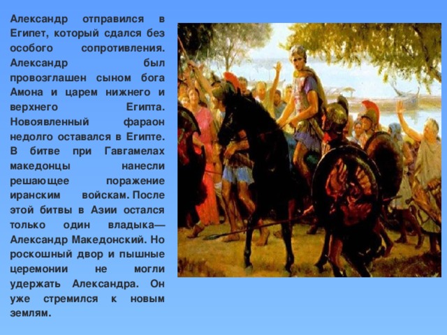 Александр отправился в Египет, который сдался без особого сопротивления. Александр был провозглашен сыном бога Амона и царем нижнего и верхнего Египта. Новоявленный фараон недолго оставался в Египте. В битве при Гавгамелах македонцы нанесли решающее поражение иранским войскам. После этой битвы в Азии остался только один владыка—Александр Македонский. Но роскошный двор и пышные церемонии не могли удержать Александра. Он уже стремился к новым землям.