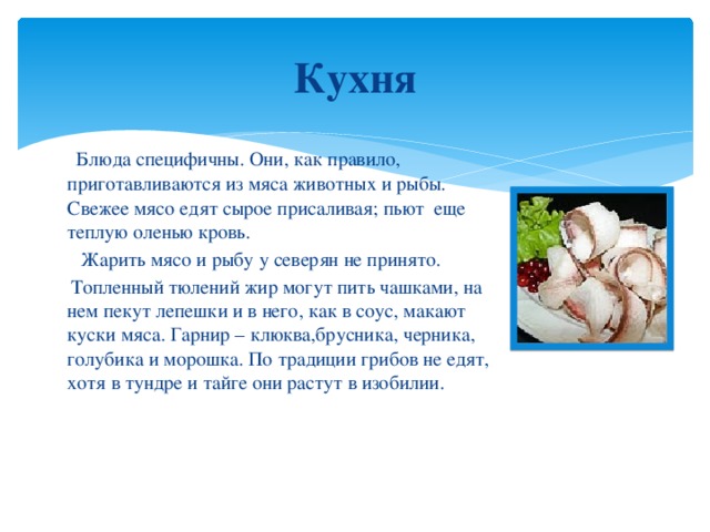 Кухня  Блюда специфичны. Они, как правило, приготавливаются из мяса животных и рыбы. Свежее мясо едят сырое присаливая; пьют еще теплую оленью кровь.  Жарить мясо и рыбу у северян не принято.  Топленный тюлений жир могут пить чашками, на нем пекут лепешки и в него, как в соус, макают куски мяса. Гарнир – клюква,брусника, черника, голубика и морошка. По традиции грибов не едят, хотя в тундре и тайге они растут в изобилии.