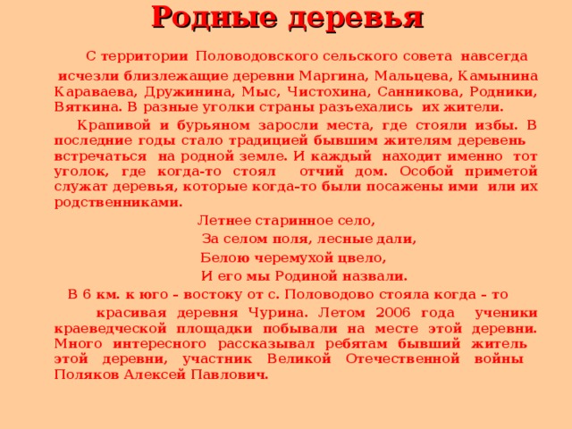 Родные деревья   С территории  Половодовского сельского совета навсегда  исчезли близлежащие деревни Маргина, Мальцева, Камынина Караваева, Дружинина, Мыс, Чистохина, Санникова, Родники, Вяткина. В разные уголки страны разъехались их жители.  Крапивой и бурьяном заросли места, где стояли избы. В последние годы стало традицией бывшим жителям деревень встречаться на родной земле. И каждый находит именно тот уголок, где когда-то стоял отчий дом. Особой приметой служат деревья, которые когда–то были посажены ими или их родственниками. Летнее старинное село,  За селом поля, лесные дали,  Белою черемухой цвело,  И его мы Родиной назвали.   В 6 км. к юго – востоку от с. Половодово стояла когда – то  красивая деревня Чурина. Летом 2006 года ученики краеведческой площадки побывали на месте этой деревни. Много интересного рассказывал ребятам бывший житель этой деревни, участник Великой Отечественной войны Поляков Алексей Павлович.