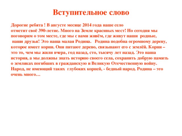 Вступительное слово Дорогие ребята ! В августе месяце 2014 года наше село отметит своё 390-летие. Много на Земле красивых мест! Но сегодня мы поговорим о том месте, где мы с вами живём, где живут наши родные,  наши друзья! Это наша малая Родина. Родина подобна огромному дереву, которое имеет корни. Они питают дерево, связывают его с землёй. Корни – это то, чем мы жили вчера, год назад, сто, тысячу лет назад. Это наша история, а мы должны знать историю своего села, сохранить добрую память о земляках погибших в гражданскую и Великую Отечественную войну. Народ, не имеющий таких глубоких корней, - бедный народ. Родина – это очень много…