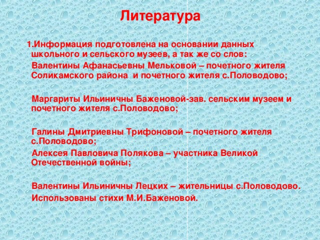 Литература  1.Информация подготовлена на основании данных школьного и сельского музеев, а так же со слов:  Валентины Афанасьевны Мельковой – почетного жителя Соликамского района и почетного жителя с.Половодово;   Маргариты Ильиничны Баженовой-зав. сельским музеем и почетного жителя с.Половодово;   Галины Дмитриевны Трифоновой – почетного жителя с.Половодово;  Алексея Павловича Полякова – участника Великой Отечественной войны;   Валентины Ильиничны Лецких – жительницы с.Половодово.  Использованы стихи М.И.Баженовой.