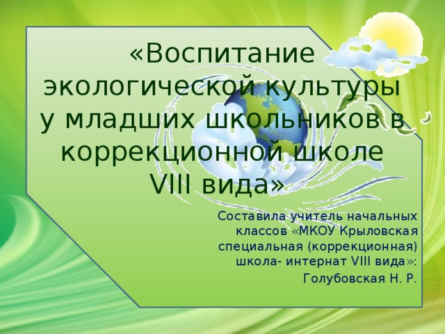 «Воспитание экологической культуры у младших школьников в коррекционной школе VIII вида» Составила учитель начальных классов «МКОУ Крыловская специальная (коррекционная) школа- интернат VIII вида»: Голубовская Н. Р.