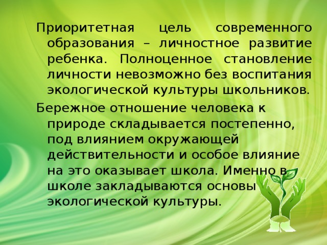 Приоритетная цель современного образования – личностное развитие ребенка. Полноценное становление личности невозможно без воспитания экологической культуры школьников. Бережное отношение человека к природе складывается постепенно, под влиянием окружающей действительности и особое влияние на это оказывает школа. Именно в школе закладываются основы экологической культуры.