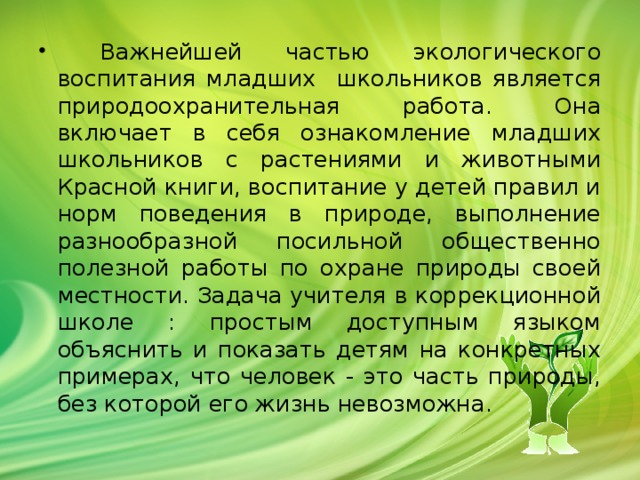 Важнейшей частью экологического воспитания младших школьников является природоохранительная работа. Она включает в себя ознакомление младших школьников с растениями и животными Красной книги, воспитание у детей правил и норм поведения в природе, выполнение разнообразной посильной общественно полезной работы по охране природы своей местности. Задача учителя в коррекционной школе : простым доступным языком объяснить и показать детям на конкретных примерах, что человек - это часть природы, без которой его жизнь невозможна.