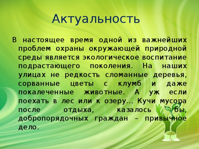 Актуальность В настоящее время одной из важнейших проблем охраны окружающей природной среды является экологическое воспитание подрастающего поколения. На наших улицах не редкость сломанные деревья, сорванные цветы с клумб и даже покалеченные животные. А уж если поехать в лес или к озеру… Кучи мусора после отдыха, казалось бы, добропорядочных граждан – привычное дело. 