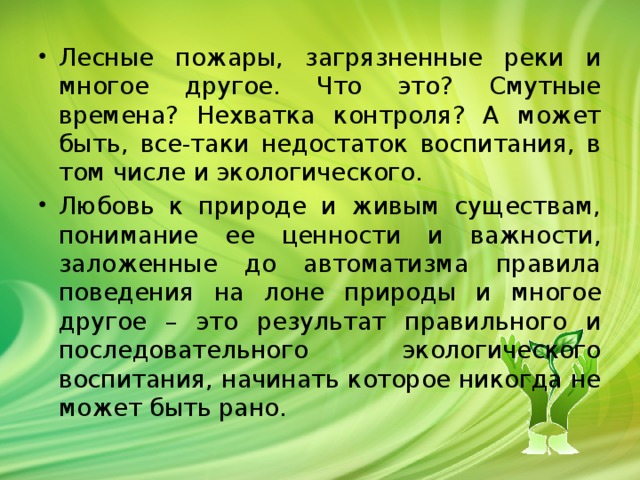 Лесные пожары, загрязненные реки и многое другое. Что это? Смутные времена? Нехватка контроля? А может быть, все-таки недостаток воспитания, в том числе и экологического. Любовь к природе и живым существам, понимание ее ценности и важности, заложенные до автоматизма правила поведения на лоне природы и многое другое – это результат правильного и последовательного экологического воспитания, начинать которое никогда не может быть рано. 