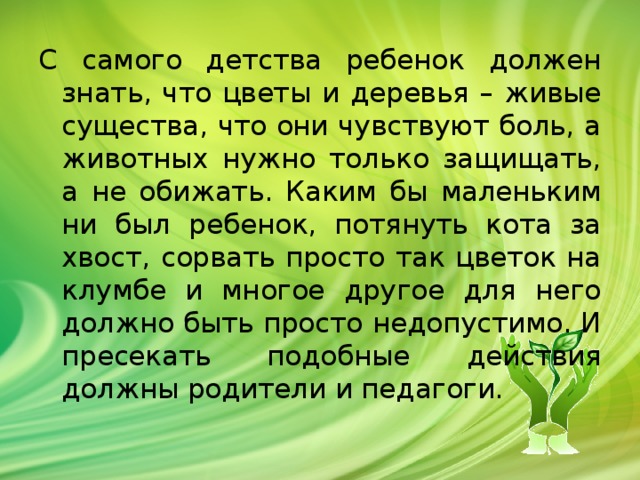 С самого детства ребенок должен знать, что цветы и деревья – живые существа, что они чувствуют боль, а животных нужно только защищать, а не обижать. Каким бы маленьким ни был ребенок, потянуть кота за хвост, сорвать просто так цветок на клумбе и многое другое для него должно быть просто недопустимо. И пресекать подобные действия должны родители и педагоги.