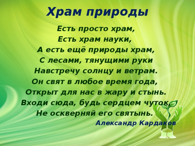 Храм природы   Есть просто храм, Есть храм науки, А есть ещё природы храм, С лесами, тянущими руки Навстречу солнцу и ветрам. Он свят в любое время года, Открыт для нас в жару и стынь. Входи сюда, будь сердцем чуток, Не оскверняй его святынь.  Александр Кардаков