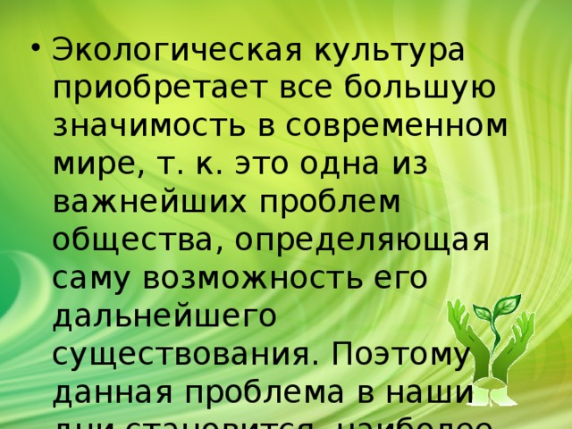 Экологическая культура приобретает все большую значимость в современном мире, т. к. это одна из важнейших проблем общества, определяющая саму возможность его дальнейшего существования. Поэтому данная проблема в наши дни становится наиболее актуальной.       